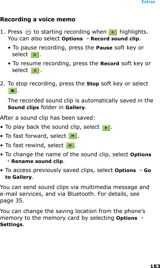 Extras183Recording a voice memo1. Press   to starting recording when   highlights. You can also select Options → Record sound clip. • To pause recording, press the Pause soft key or select .• To resume recording, press the Record soft key or select .2. To stop recording, press the Stop soft key or select .The recorded sound clip is automatically saved in the Sound clips folder in Gallery.After a sound clip has been saved: • To play back the sound clip, select  .• To fast forward, select  .• To fast rewind, select .• To change the name of the sound clip, select Options → Rename sound clip.• To access previously saved clips, select Options → Go to Gallery. You can send sound clips via multimedia message and e-mail services, and via Bluetooth. For details, see page 35.You can change the saving location from the phone’s memory to the memory card by selecting Options → Settings.