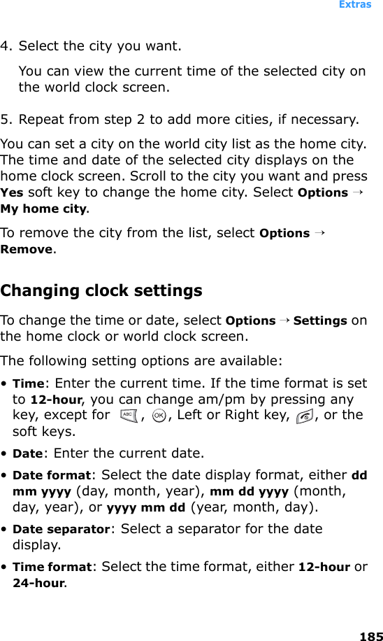 Extras1854. Select the city you want.You can view the current time of the selected city on the world clock screen.5. Repeat from step 2 to add more cities, if necessary.You can set a city on the world city list as the home city. The time and date of the selected city displays on the home clock screen. Scroll to the city you want and press Yes soft key to change the home city. Select Options → My home city.To remove the city from the list, select Options → Remove.Changing clock settingsTo change the time or date, select Options → Settings on the home clock or world clock screen.The following setting options are available:•Time: Enter the current time. If the time format is set to 12-hour, you can change am/pm by pressing any key, except for   ,  , Left or Right key,  , or the soft keys.•Date: Enter the current date.•Date format: Select the date display format, either dd mm yyyy (day, month, year), mm dd yyyy (month, day, year), or yyyy mm dd (year, month, day).•Date separator: Select a separator for the date display.•Time format: Select the time format, either 12-hour or 24-hour.