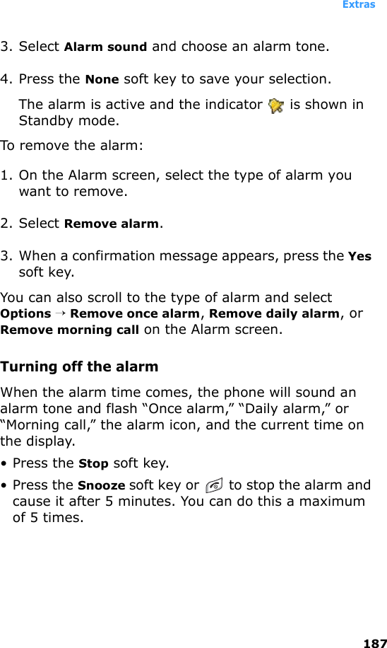 Extras1873. Select Alarm sound and choose an alarm tone.4. Press the None soft key to save your selection.The alarm is active and the indicator   is shown in Standby mode.To remove the alarm:1. On the Alarm screen, select the type of alarm you want to remove. 2. Select Remove alarm.3. When a confirmation message appears, press the Yes soft key. You can also scroll to the type of alarm and select Options → Remove once alarm, Remove daily alarm, or Remove morning call on the Alarm screen.Turning off the alarmWhen the alarm time comes, the phone will sound an alarm tone and flash “Once alarm,” “Daily alarm,” or “Morning call,” the alarm icon, and the current time on the display.• Press the Stop soft key.• Press the Snooze soft key or  to stop the alarm and cause it after 5 minutes. You can do this a maximum of 5 times.