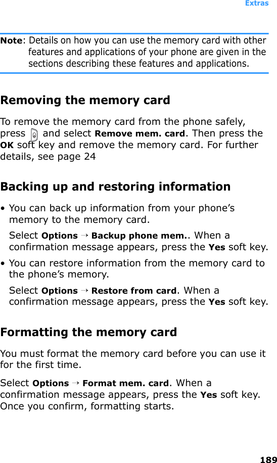 Extras189Note: Details on how you can use the memory card with other features and applications of your phone are given in the sections describing these features and applications.Removing the memory cardTo remove the memory card from the phone safely, press  and select Remove mem. card. Then press the OK soft key and remove the memory card. For further details, see page 24 Backing up and restoring information• You can back up information from your phone’s memory to the memory card.Select Options → Backup phone mem.. When a confirmation message appears, press the Yes soft key.• You can restore information from the memory card to the phone’s memory.Select Options → Restore from card. When a confirmation message appears, press the Yes soft key.Formatting the memory cardYou must format the memory card before you can use it for the first time.Select Options → Format mem. card. When a confirmation message appears, press the Yes soft key. Once you confirm, formatting starts.