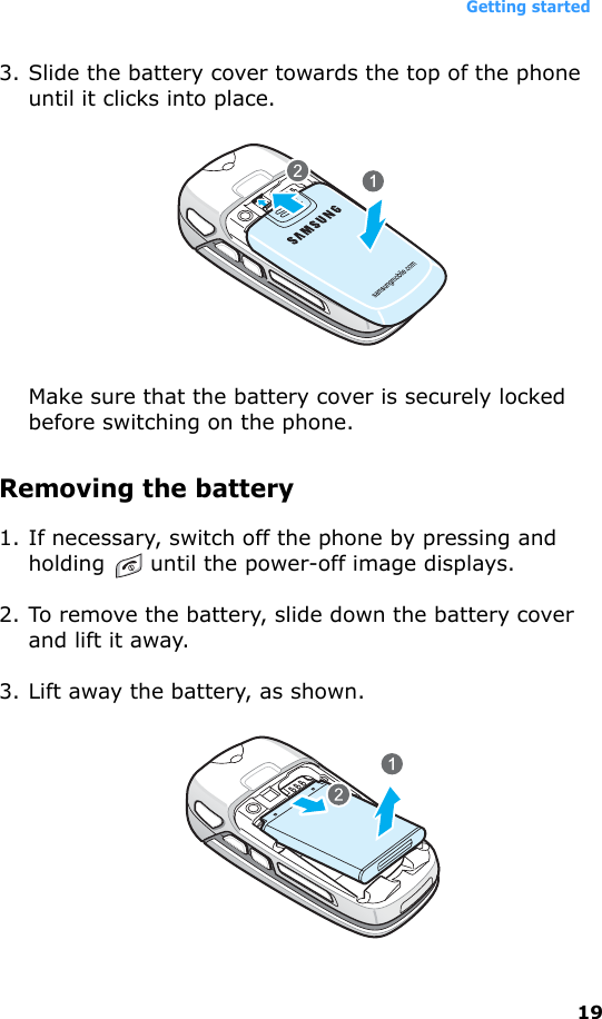 Getting started193. Slide the battery cover towards the top of the phone until it clicks into place.Make sure that the battery cover is securely locked before switching on the phone.Removing the battery1. If necessary, switch off the phone by pressing and holding   until the power-off image displays. 2. To remove the battery, slide down the battery cover and lift it away.3. Lift away the battery, as shown.
