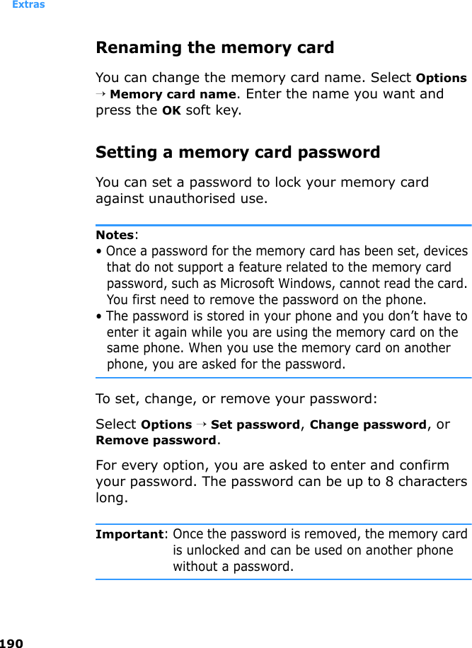 Extras190Renaming the memory cardYou can change the memory card name. Select Options → Memory card name. Enter the name you want and press the OK soft key.Setting a memory card passwordYou can set a password to lock your memory card against unauthorised use.Notes: • Once a password for the memory card has been set, devices that do not support a feature related to the memory card password, such as Microsoft Windows, cannot read the card. You first need to remove the password on the phone. • The password is stored in your phone and you don’t have to enter it again while you are using the memory card on the same phone. When you use the memory card on another phone, you are asked for the password.To set, change, or remove your password:Select Options → Set password, Change password, or Remove password.For every option, you are asked to enter and confirm your password. The password can be up to 8 characters long.Important: Once the password is removed, the memory card is unlocked and can be used on another phone without a password.