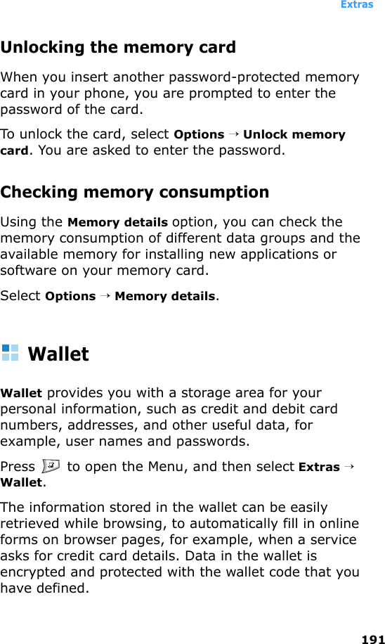 Extras191Unlocking the memory cardWhen you insert another password-protected memory card in your phone, you are prompted to enter the password of the card. To unlock the card, select Options → Unlock memory card. You are asked to enter the password.Checking memory consumptionUsing the Memory details option, you can check the memory consumption of different data groups and the available memory for installing new applications or software on your memory card.Select Options → Memory details.WalletWallet provides you with a storage area for your personal information, such as credit and debit card numbers, addresses, and other useful data, for example, user names and passwords.Press   to open the Menu, and then select Extras → Wallet.The information stored in the wallet can be easily retrieved while browsing, to automatically fill in online forms on browser pages, for example, when a service asks for credit card details. Data in the wallet is encrypted and protected with the wallet code that you have defined. 