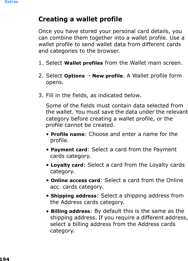 Extras194Creating a wallet profileOnce you have stored your personal card details, you can combine them together into a wallet profile. Use a wallet profile to send wallet data from different cards and categories to the browser.1. Select Wallet profiles from the Wallet main screen.2. Select Options → New profile. A Wallet profile form opens.3. Fill in the fields, as indicated below. Some of the fields must contain data selected from the wallet. You must save the data under the relevant category before creating a wallet profile, or the profile cannot be created.• Profile name: Choose and enter a name for the profile.• Payment card: Select a card from the Payment cards category.• Loyalty card: Select a card from the Loyalty cards category.• Online access card: Select a card from the Online acc. cards category.• Shipping address: Select a shipping address from the Address cards category.• Billing address: By default this is the same as the shipping address. If you require a different address, select a billing address from the Address cards category.