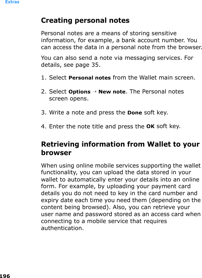 Extras196Creating personal notesPersonal notes are a means of storing sensitive information, for example, a bank account number. You can access the data in a personal note from the browser.You can also send a note via messaging services. For details, see page 35.1. Select Personal notes from the Wallet main screen.2. Select Options → New note. The Personal notes screen opens.3. Write a note and press the Done soft key.4. Enter the note title and press the OK soft key.Retrieving information from Wallet to your browserWhen using online mobile services supporting the wallet functionality, you can upload the data stored in your wallet to automatically enter your details into an online form. For example, by uploading your payment card details you do not need to key in the card number and expiry date each time you need them (depending on the content being browsed). Also, you can retrieve your user name and password stored as an access card when connecting to a mobile service that requires authentication. 