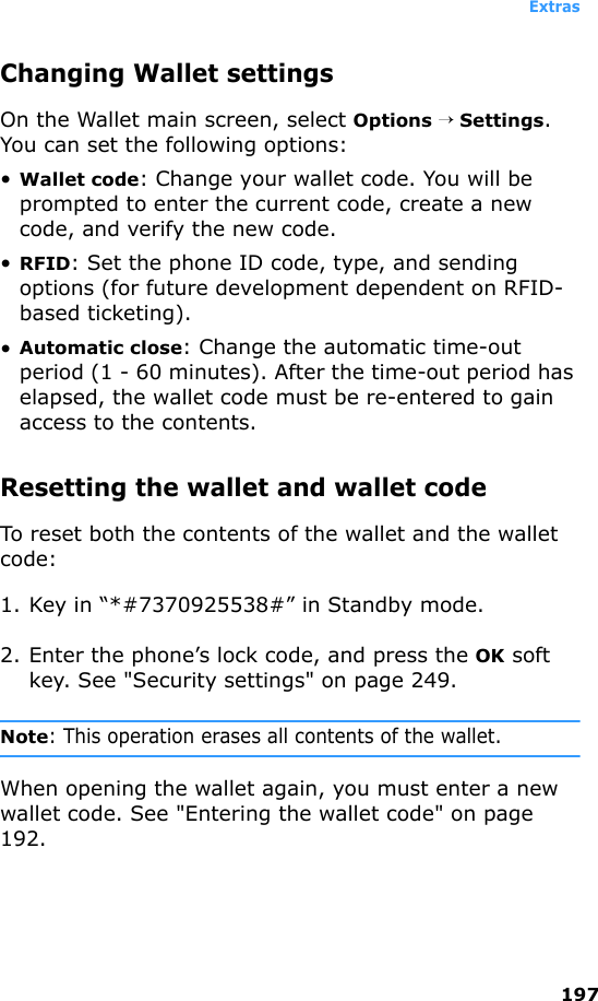 Extras197Changing Wallet settingsOn the Wallet main screen, select Options → Settings. You can set the following options:•Wallet code: Change your wallet code. You will be prompted to enter the current code, create a new code, and verify the new code.•RFID: Set the phone ID code, type, and sending options (for future development dependent on RFID-based ticketing).•Automatic close: Change the automatic time-out period (1 - 60 minutes). After the time-out period has elapsed, the wallet code must be re-entered to gain access to the contents.Resetting the wallet and wallet codeTo reset both the contents of the wallet and the wallet code:1. Key in “*#7370925538#” in Standby mode.2. Enter the phone’s lock code, and press the OK soft key. See &quot;Security settings&quot; on page 249.Note: This operation erases all contents of the wallet.When opening the wallet again, you must enter a new wallet code. See &quot;Entering the wallet code&quot; on page 192.