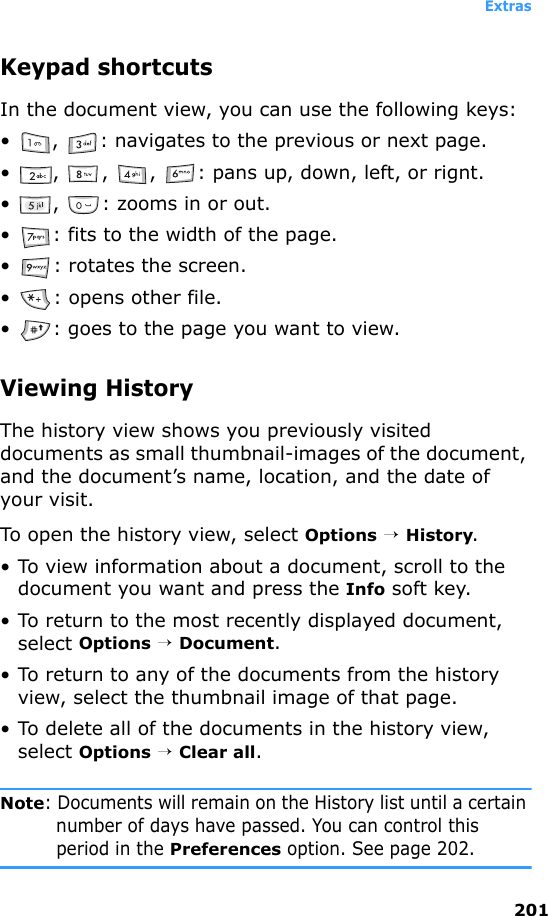 Extras201Keypad shortcutsIn the document view, you can use the following keys:• ,  : navigates to the previous or next page.• ,  ,  ,  : pans up, down, left, or rignt.• ,  : zooms in or out.• : fits to the width of the page.• : rotates the screen.• : opens other file.• : goes to the page you want to view.Viewing HistoryThe history view shows you previously visited documents as small thumbnail-images of the document, and the document’s name, location, and the date of your visit.To open the history view, select Options → History.• To view information about a document, scroll to the document you want and press the Info soft key.• To return to the most recently displayed document, select Options → Document.• To return to any of the documents from the history view, select the thumbnail image of that page.• To delete all of the documents in the history view, select Options → Clear all.Note: Documents will remain on the History list until a certain number of days have passed. You can control this period in the Preferences option. See page 202.