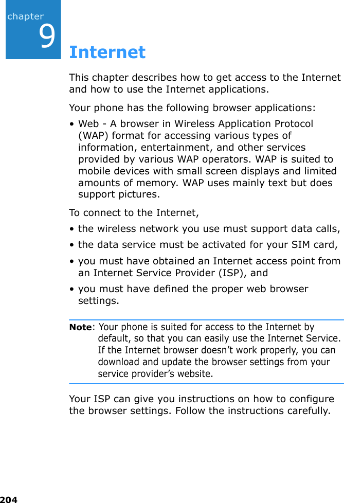 2049InternetThis chapter describes how to get access to the Internet and how to use the Internet applications.Your phone has the following browser applications:• Web - A browser in Wireless Application Protocol (WAP) format for accessing various types of information, entertainment, and other services provided by various WAP operators. WAP is suited to mobile devices with small screen displays and limited amounts of memory. WAP uses mainly text but does support pictures.To connect to the Internet,• the wireless network you use must support data calls,• the data service must be activated for your SIM card,• you must have obtained an Internet access point from an Internet Service Provider (ISP), and• you must have defined the proper web browser settings.Note: Your phone is suited for access to the Internet by default, so that you can easily use the Internet Service. If the Internet browser doesn’t work properly, you can download and update the browser settings from your service provider’s website.Your ISP can give you instructions on how to configure the browser settings. Follow the instructions carefully.