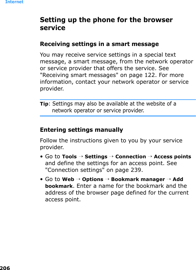 Internet206Setting up the phone for the browser serviceReceiving settings in a smart messageYou may receive service settings in a special text message, a smart message, from the network operator or service provider that offers the service. See &quot;Receiving smart messages&quot; on page 122. For more information, contact your network operator or service provider.Tip: Settings may also be available at the website of a network operator or service provider.Entering settings manuallyFollow the instructions given to you by your service provider.•Go to Tools → Settings → Connection → Access points and define the settings for an access point. See &quot;Connection settings&quot; on page 239.•Go to Web → Options → Bookmark manager → Add bookmark. Enter a name for the bookmark and the address of the browser page defined for the current access point.