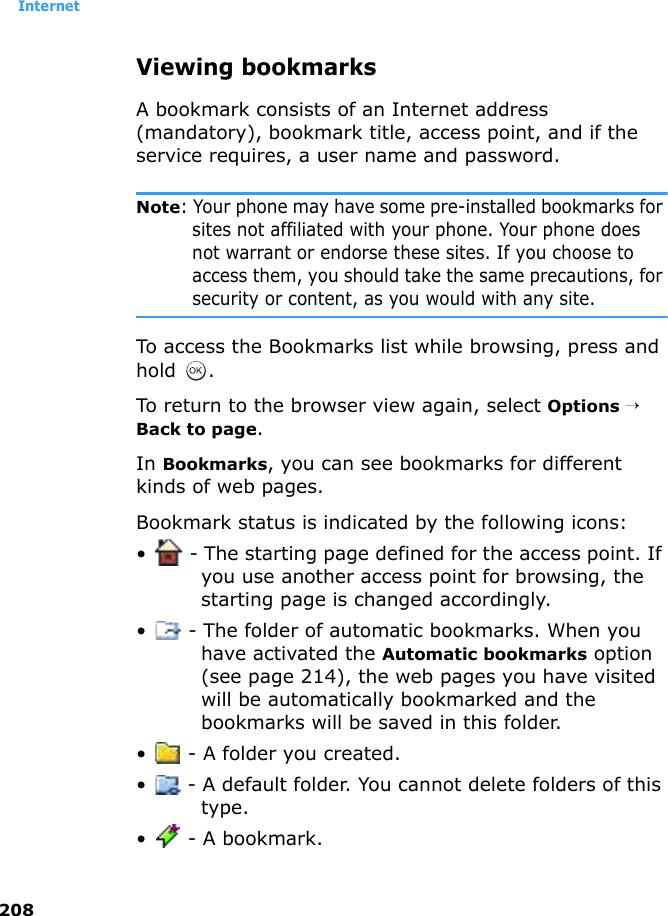 Internet208Viewing bookmarksA bookmark consists of an Internet address (mandatory), bookmark title, access point, and if the service requires, a user name and password.Note: Your phone may have some pre-installed bookmarks for sites not affiliated with your phone. Your phone does not warrant or endorse these sites. If you choose to access them, you should take the same precautions, for security or content, as you would with any site.To access the Bookmarks list while browsing, press and hold .To return to the browser view again, select Options → Back to page.In Bookmarks, you can see bookmarks for different kinds of web pages.Bookmark status is indicated by the following icons:•  - The starting page defined for the access point. If you use another access point for browsing, the starting page is changed accordingly.•  - The folder of automatic bookmarks. When you have activated the Automatic bookmarks option (see page 214), the web pages you have visited will be automatically bookmarked and the bookmarks will be saved in this folder.•  - A folder you created.•  - A default folder. You cannot delete folders of this type.•  - A bookmark.