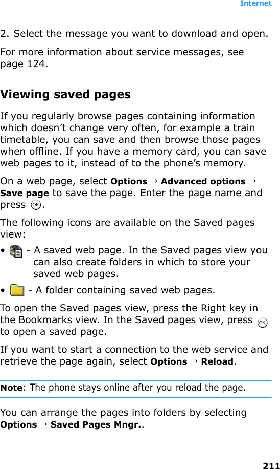 Internet2112. Select the message you want to download and open.For more information about service messages, see page 124.Viewing saved pagesIf you regularly browse pages containing information which doesn’t change very often, for example a train timetable, you can save and then browse those pages when offline. If you have a memory card, you can save web pages to it, instead of to the phone’s memory.On a web page, select Options → Advanced options → Save page to save the page. Enter the page name and press .The following icons are available on the Saved pages view:•  - A saved web page. In the Saved pages view you can also create folders in which to store your saved web pages.•  - A folder containing saved web pages.To open the Saved pages view, press the Right key in the Bookmarks view. In the Saved pages view, press   to open a saved page.If you want to start a connection to the web service and retrieve the page again, select Options → Reload.Note: The phone stays online after you reload the page.You can arrange the pages into folders by selecting Options → Saved Pages Mngr..