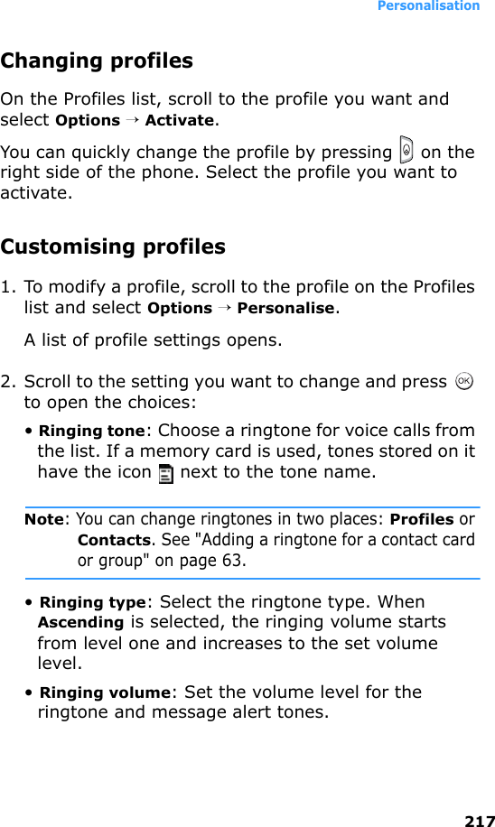 Personalisation217Changing profilesOn the Profiles list, scroll to the profile you want and select Options → Activate.You can quickly change the profile by pressing   on the right side of the phone. Select the profile you want to activate.Customising profiles1. To modify a profile, scroll to the profile on the Profiles list and select Options → Personalise. A list of profile settings opens.2. Scroll to the setting you want to change and press   to open the choices:• Ringing tone: Choose a ringtone for voice calls from the list. If a memory card is used, tones stored on it have the icon   next to the tone name.Note: You can change ringtones in two places: Profiles or Contacts. See &quot;Adding a ringtone for a contact card or group&quot; on page 63.• Ringing type: Select the ringtone type. When Ascending is selected, the ringing volume starts from level one and increases to the set volume level.• Ringing volume: Set the volume level for the ringtone and message alert tones.
