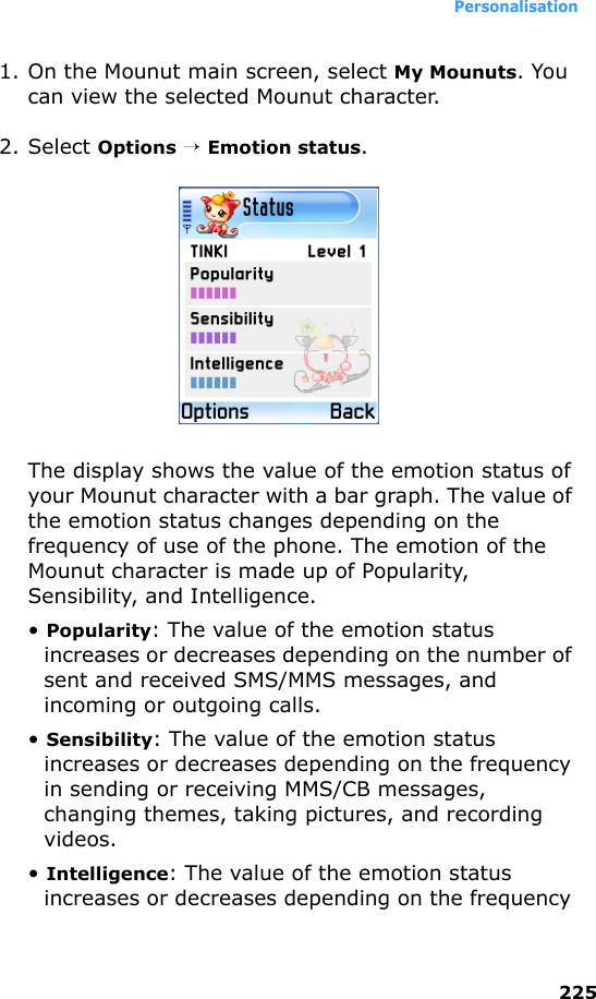 Personalisation2251. On the Mounut main screen, select My Mounuts. You can view the selected Mounut character.2. Select Options → Emotion status.The display shows the value of the emotion status of your Mounut character with a bar graph. The value of the emotion status changes depending on the frequency of use of the phone. The emotion of the Mounut character is made up of Popularity, Sensibility, and Intelligence.• Popularity: The value of the emotion status increases or decreases depending on the number of sent and received SMS/MMS messages, and incoming or outgoing calls.• Sensibility: The value of the emotion status increases or decreases depending on the frequency in sending or receiving MMS/CB messages, changing themes, taking pictures, and recording videos.• Intelligence: The value of the emotion status increases or decreases depending on the frequency 