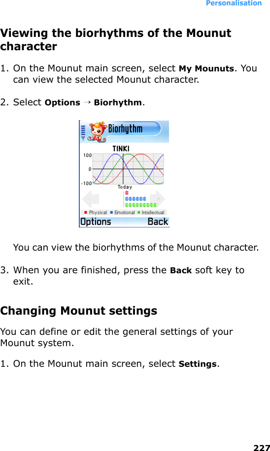 Personalisation227Viewing the biorhythms of the Mounut character1. On the Mounut main screen, select My Mounuts. You can view the selected Mounut character.2. Select Options → Biorhythm.You can view the biorhythms of the Mounut character. 3. When you are finished, press the Back soft key to exit.Changing Mounut settingsYou can define or edit the general settings of your Mounut system.1. On the Mounut main screen, select Settings.