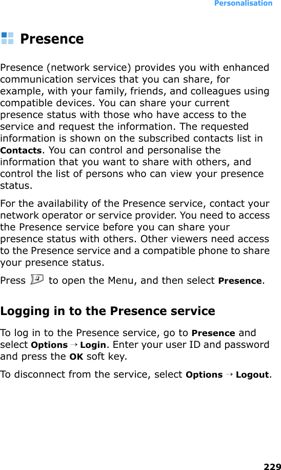 Personalisation229PresencePresence (network service) provides you with enhanced communication services that you can share, for example, with your family, friends, and colleagues using compatible devices. You can share your current presence status with those who have access to the service and request the information. The requested information is shown on the subscribed contacts list in Contacts. You can control and personalise the information that you want to share with others, and control the list of persons who can view your presence status.For the availability of the Presence service, contact your network operator or service provider. You need to access the Presence service before you can share your presence status with others. Other viewers need access to the Presence service and a compatible phone to share your presence status.Press   to open the Menu, and then select Presence.Logging in to the Presence serviceTo log in to the Presence service, go to Presence and select Options → Login. Enter your user ID and password and press the OK soft key.To disconnect from the service, select Options → Logout.