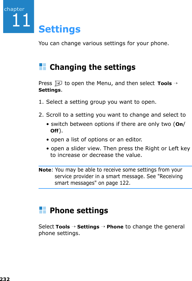 23211SettingsYou can change various settings for your phone.Changing the settingsPress   to open the Menu, and then select  Tools → Settings.1. Select a setting group you want to open.2. Scroll to a setting you want to change and select to • switch between options if there are only two (On/Off).• open a list of options or an editor.• open a slider view. Then press the Right or Left key to increase or decrease the value.Note: You may be able to receive some settings from your service provider in a smart message. See &quot;Receiving smart messages&quot; on page 122.Phone settingsSelect Tools → Settings → Phone to change the general phone settings.