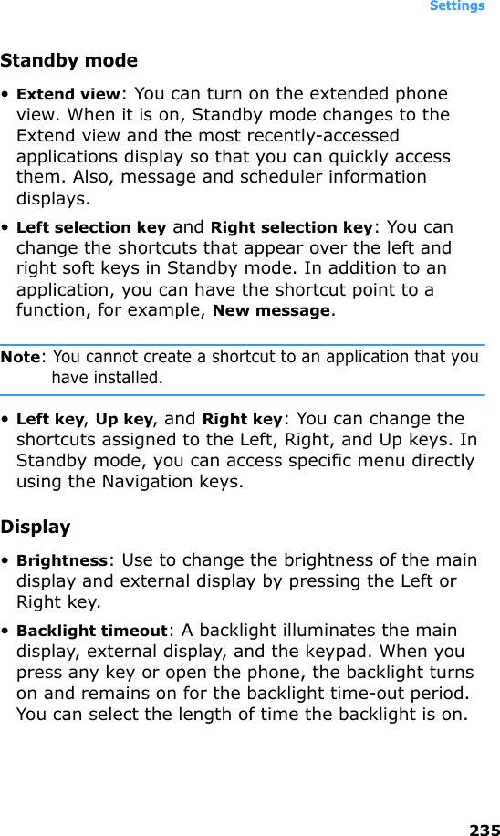 Settings235Standby mode•Extend view: You can turn on the extended phone view. When it is on, Standby mode changes to the Extend view and the most recently-accessed applications display so that you can quickly access them. Also, message and scheduler information displays.•Left selection key and Right selection key: You can change the shortcuts that appear over the left and right soft keys in Standby mode. In addition to an application, you can have the shortcut point to a function, for example, New message.Note: You cannot create a shortcut to an application that you have installed.•Left key, Up key, and Right key: You can change the shortcuts assigned to the Left, Right, and Up keys. In Standby mode, you can access specific menu directly using the Navigation keys.Display•Brightness: Use to change the brightness of the main display and external display by pressing the Left or Right key.•Backlight timeout: A backlight illuminates the main display, external display, and the keypad. When you press any key or open the phone, the backlight turns on and remains on for the backlight time-out period. You can select the length of time the backlight is on.
