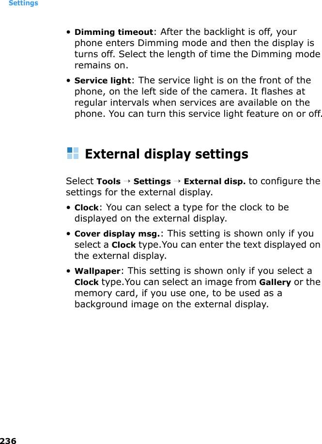 Settings236•Dimming timeout: After the backlight is off, your phone enters Dimming mode and then the display is turns off. Select the length of time the Dimming mode remains on. •Service light: The service light is on the front of the phone, on the left side of the camera. It flashes at regular intervals when services are available on the phone. You can turn this service light feature on or off.External display settingsSelect Tools → Settings → External disp. to configure the settings for the external display.•Clock: You can select a type for the clock to be displayed on the external display.•Cover display msg.: This setting is shown only if you select a Clock type.You can enter the text displayed on the external display.•Wallpaper: This setting is shown only if you select a Clock type.You can select an image from Gallery or the memory card, if you use one, to be used as a background image on the external display.