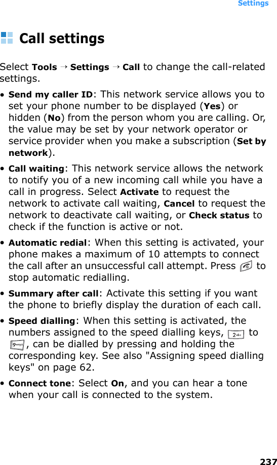 Settings237Call settingsSelect Tools → Settings → Call to change the call-related settings.•Send my caller ID: This network service allows you to set your phone number to be displayed (Yes) or hidden (No) from the person whom you are calling. Or, the value may be set by your network operator or service provider when you make a subscription (Set by network).•Call waiting: This network service allows the network to notify you of a new incoming call while you have a call in progress. Select Activate to request the network to activate call waiting, Cancel to request the network to deactivate call waiting, or Check status to check if the function is active or not.•Automatic redial: When this setting is activated, your phone makes a maximum of 10 attempts to connect the call after an unsuccessful call attempt. Press   to stop automatic redialling.•Summary after call: Activate this setting if you want the phone to briefly display the duration of each call.•Speed dialling: When this setting is activated, the numbers assigned to the speed dialling keys,   to , can be dialled by pressing and holding the corresponding key. See also &quot;Assigning speed dialling keys&quot; on page 62.•Connect tone: Select On, and you can hear a tone when your call is connected to the system.