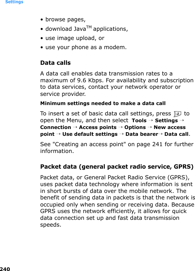 Settings240•browse pages,• download JavaTM applications,• use image upload, or• use your phone as a modem.Data callsA data call enables data transmission rates to a maximum of 9.6 Kbps. For availability and subscription to data services, contact your network operator or service provider.Minimum settings needed to make a data callTo insert a set of basic data call settings, press   to open the Menu, and then select  Tools → Settings → Connection → Access points → Options → New access point → Use default settings → Data bearer→ Data call. See &quot;Creating an access point&quot; on page 241 for further information.Packet data (general packet radio service, GPRS)Packet data, or General Packet Radio Service (GPRS), uses packet data technology where information is sent in short bursts of data over the mobile network. The benefit of sending data in packets is that the network is occupied only when sending or receiving data. Because GPRS uses the network efficiently, it allows for quick data connection set up and fast data transmission speeds.