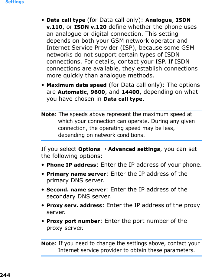 Settings244•Data call type (for Data call only): Analogue, ISDN v.110, or ISDN v.120 define whether the phone uses an analogue or digital connection. This setting depends on both your GSM network operator and Internet Service Provider (ISP), because some GSM networks do not support certain types of ISDN connections. For details, contact your ISP. If ISDN connections are available, they establish connections more quickly than analogue methods.•Maximum data speed (for Data call only): The options are Automatic, 9600, and 14400, depending on what you have chosen in Data call type.Note: The speeds above represent the maximum speed at which your connection can operate. During any given connection, the operating speed may be less, depending on network conditions.If you select Options → Advanced settings, you can set the following options:•Phone IP address: Enter the IP address of your phone.•Primary name server: Enter the IP address of the primary DNS server. •Second. name server: Enter the IP address of the secondary DNS server.•Proxy serv. address: Enter the IP address of the proxy server.•Proxy port number: Enter the port number of the proxy server.Note: If you need to change the settings above, contact your Internet service provider to obtain these parameters.