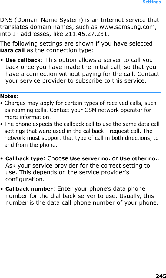 Settings245DNS (Domain Name System) is an Internet service that translates domain names, such as www.samsung.com, into IP addresses, like 211.45.27.231.The following settings are shown if you have selected Data call as the connection type:•Use callback: This option allows a server to call you back once you have made the initial call, so that you have a connection without paying for the call. Contact your service provider to subscribe to this service.Notes: • Charges may apply for certain types of received calls, such as roaming calls. Contact your GSM network operator for more information.• The phone expects the callback call to use the same data call settings that were used in the callback - request call. The network must support that type of call in both directions, to and from the phone.•Callback type: Choose Use server no. or Use other no.. Ask your service provider for the correct setting to use. This depends on the service provider’s configuration.•Callback number: Enter your phone’s data phone number for the dial back server to use. Usually, this number is the data call phone number of your phone.