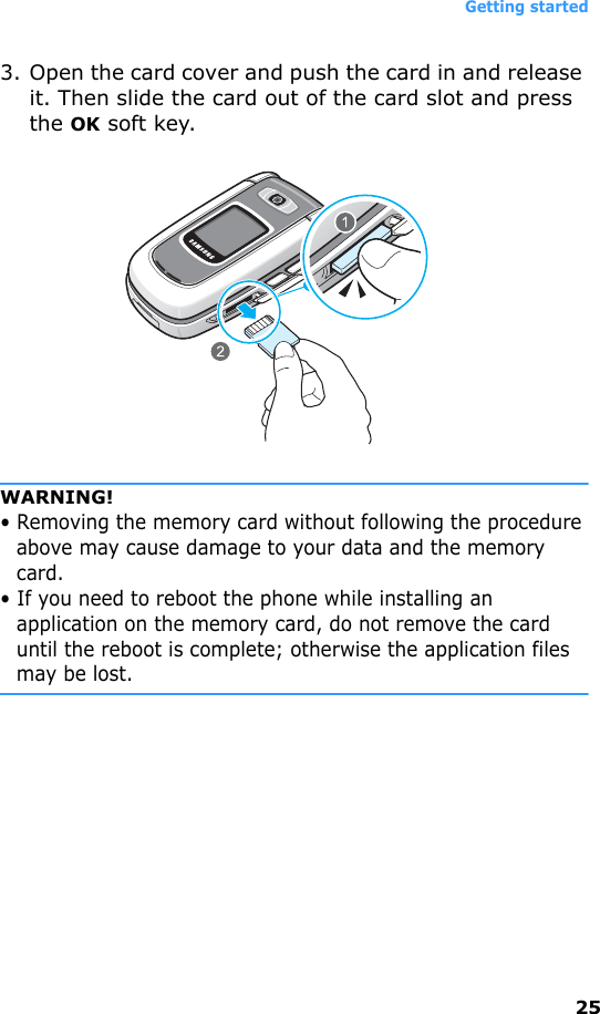 Getting started253. Open the card cover and push the card in and release it. Then slide the card out of the card slot and press the OK soft key.WARNING!• Removing the memory card without following the procedure above may cause damage to your data and the memory card.• If you need to reboot the phone while installing an application on the memory card, do not remove the card until the reboot is complete; otherwise the application files may be lost.