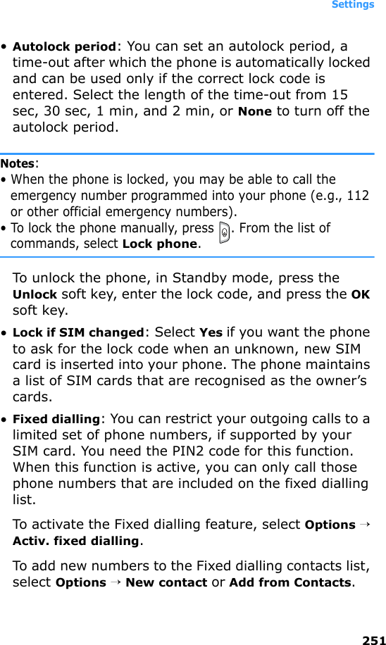 Settings251•Autolock period: You can set an autolock period, a time-out after which the phone is automatically locked and can be used only if the correct lock code is entered. Select the length of the time-out from 15 sec, 30 sec, 1 min, and 2 min, or None to turn off the autolock period.Notes: • When the phone is locked, you may be able to call the emergency number programmed into your phone (e.g., 112 or other official emergency numbers).• To lock the phone manually, press  . From the list of commands, select Lock phone.To unlock the phone, in Standby mode, press the Unlock soft key, enter the lock code, and press the OK soft key.•Lock if SIM changed: Select Yes if you want the phone to ask for the lock code when an unknown, new SIM card is inserted into your phone. The phone maintains a list of SIM cards that are recognised as the owner’s cards.•Fixed dialling: You can restrict your outgoing calls to a limited set of phone numbers, if supported by your SIM card. You need the PIN2 code for this function. When this function is active, you can only call those phone numbers that are included on the fixed dialling list.To activate the Fixed dialling feature, select Options → Activ. fixed dialling.To add new numbers to the Fixed dialling contacts list, select Options → New contact or Add from Contacts.