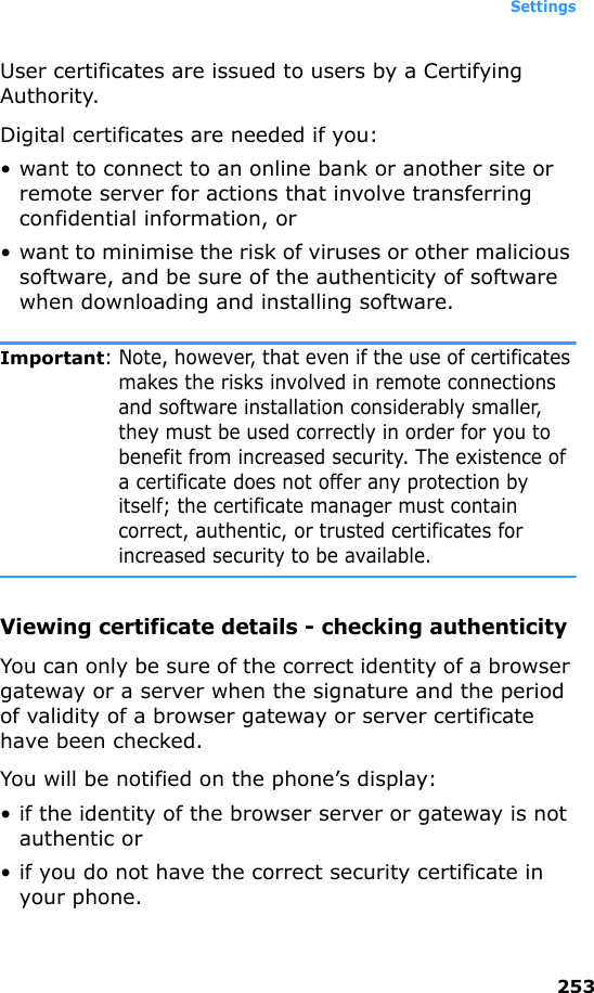 Settings253User certificates are issued to users by a Certifying Authority.Digital certificates are needed if you:• want to connect to an online bank or another site or remote server for actions that involve transferring confidential information, or• want to minimise the risk of viruses or other malicious software, and be sure of the authenticity of software when downloading and installing software.Important: Note, however, that even if the use of certificates makes the risks involved in remote connections and software installation considerably smaller, they must be used correctly in order for you to benefit from increased security. The existence of a certificate does not offer any protection by itself; the certificate manager must contain correct, authentic, or trusted certificates for increased security to be available.Viewing certificate details - checking authenticityYou can only be sure of the correct identity of a browser gateway or a server when the signature and the period of validity of a browser gateway or server certificate have been checked.You will be notified on the phone’s display:• if the identity of the browser server or gateway is not authentic or• if you do not have the correct security certificate in your phone.