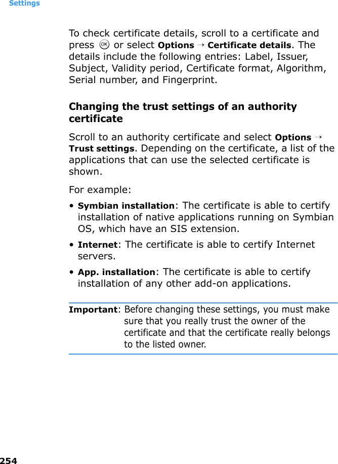 Settings254To check certificate details, scroll to a certificate and press   or select Options → Certificate details. The details include the following entries: Label, Issuer, Subject, Validity period, Certificate format, Algorithm, Serial number, and Fingerprint.Changing the trust settings of an authority certificateScroll to an authority certificate and select Options → Trust settings. Depending on the certificate, a list of the applications that can use the selected certificate is shown. For example:•Symbian installation: The certificate is able to certify installation of native applications running on Symbian OS, which have an SIS extension.•Internet: The certificate is able to certify Internet servers.•App. installation: The certificate is able to certify installation of any other add-on applications.Important: Before changing these settings, you must make sure that you really trust the owner of the certificate and that the certificate really belongs to the listed owner.