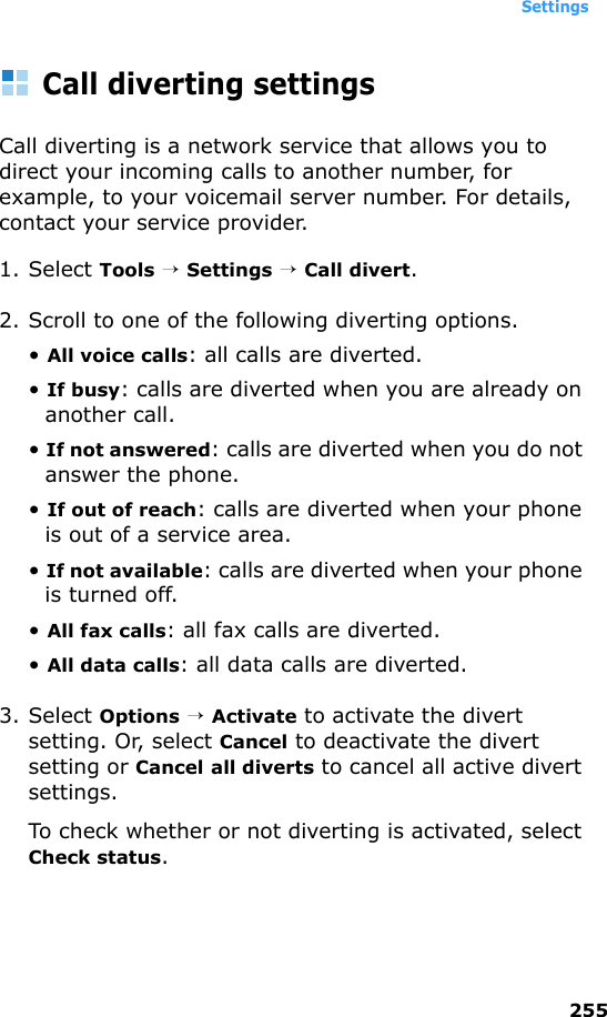 Settings255Call diverting settingsCall diverting is a network service that allows you to direct your incoming calls to another number, for example, to your voicemail server number. For details, contact your service provider.1. Select Tools → Settings → Call divert.2. Scroll to one of the following diverting options.• All voice calls: all calls are diverted.• If busy: calls are diverted when you are already on another call.• If not answered: calls are diverted when you do not answer the phone.• If out of reach: calls are diverted when your phone is out of a service area.• If not available: calls are diverted when your phone is turned off.• All fax calls: all fax calls are diverted.• All data calls: all data calls are diverted. 3. Select Options → Activate to activate the divert setting. Or, select Cancel to deactivate the divert setting or Cancel all diverts to cancel all active divert settings.To check whether or not diverting is activated, select Check status.
