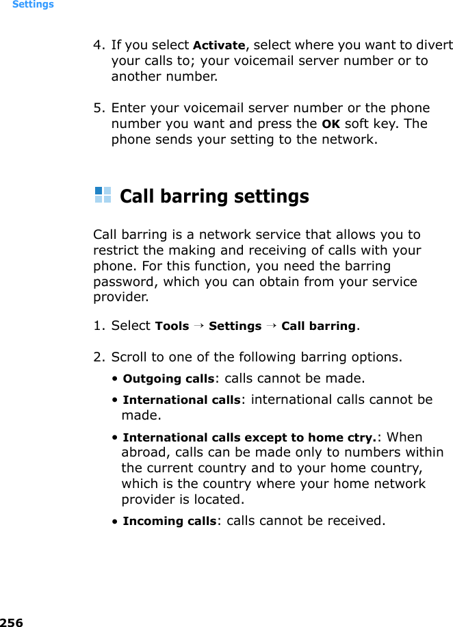 Settings2564. If you select Activate, select where you want to divert your calls to; your voicemail server number or to another number.5. Enter your voicemail server number or the phone number you want and press the OK soft key. The phone sends your setting to the network.Call barring settingsCall barring is a network service that allows you to restrict the making and receiving of calls with your phone. For this function, you need the barring password, which you can obtain from your service provider.1. Select Tools → Settings → Call barring.2. Scroll to one of the following barring options.• Outgoing calls: calls cannot be made.• International calls: international calls cannot be made.• International calls except to home ctry.: When abroad, calls can be made only to numbers within the current country and to your home country, which is the country where your home network provider is located.• Incoming calls: calls cannot be received.