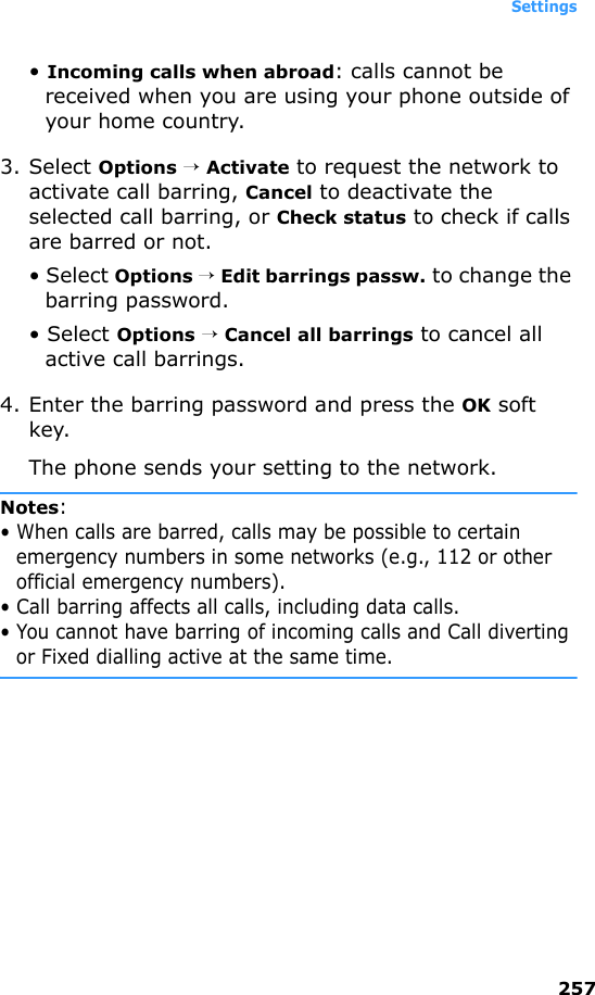 Settings257• Incoming calls when abroad: calls cannot be received when you are using your phone outside of your home country.3. Select Options → Activate to request the network to activate call barring, Cancel to deactivate the selected call barring, or Check status to check if calls are barred or not.• Select Options → Edit barrings passw. to change the barring password.• Select Options → Cancel all barrings to cancel all active call barrings.4. Enter the barring password and press the OK soft key.The phone sends your setting to the network.Notes:• When calls are barred, calls may be possible to certain emergency numbers in some networks (e.g., 112 or other official emergency numbers).• Call barring affects all calls, including data calls.• You cannot have barring of incoming calls and Call diverting or Fixed dialling active at the same time.
