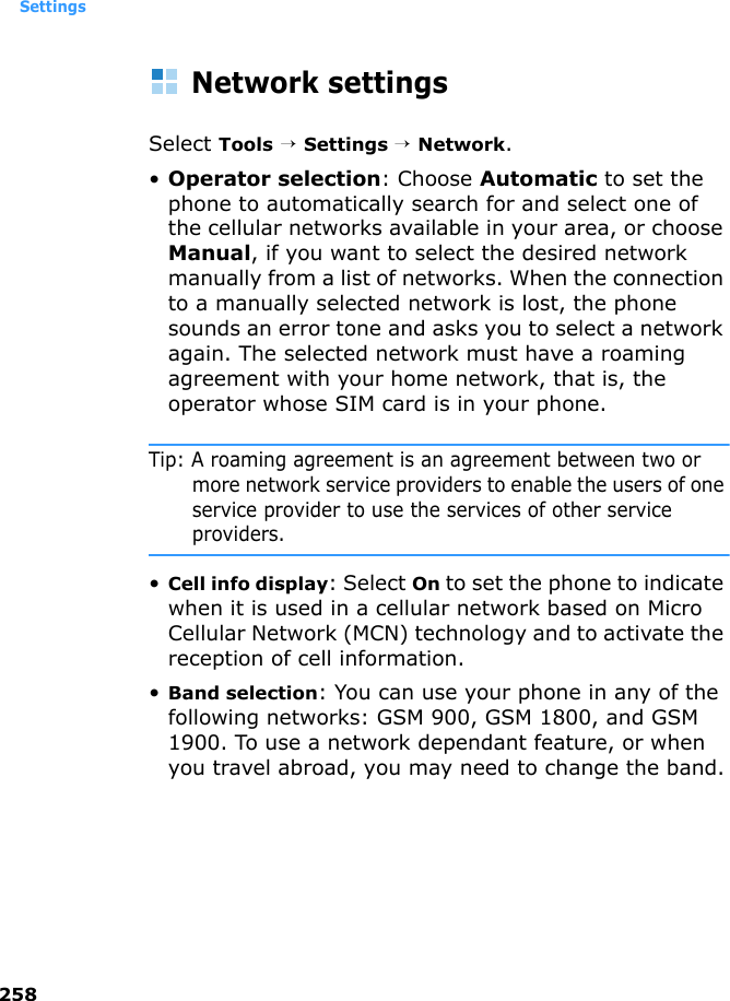 Settings258Network settingsSelect Tools → Settings → Network.•Operator selection: Choose Automatic to set the phone to automatically search for and select one of the cellular networks available in your area, or choose Manual, if you want to select the desired network manually from a list of networks. When the connection to a manually selected network is lost, the phone sounds an error tone and asks you to select a network again. The selected network must have a roaming agreement with your home network, that is, the operator whose SIM card is in your phone.Tip: A roaming agreement is an agreement between two or more network service providers to enable the users of one service provider to use the services of other service providers.•Cell info display: Select On to set the phone to indicate when it is used in a cellular network based on Micro Cellular Network (MCN) technology and to activate the reception of cell information.•Band selection: You can use your phone in any of the following networks: GSM 900, GSM 1800, and GSM 1900. To use a network dependant feature, or when you travel abroad, you may need to change the band.