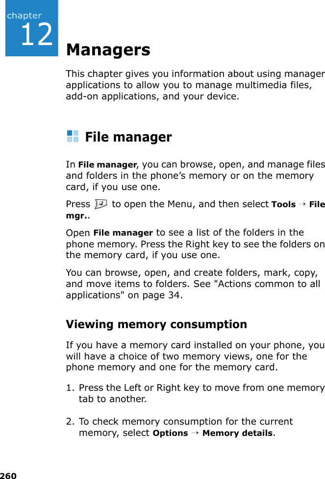 26012ManagersThis chapter gives you information about using manager applications to allow you to manage multimedia files, add-on applications, and your device.File managerIn File manager, you can browse, open, and manage files and folders in the phone’s memory or on the memory card, if you use one.Press   to open the Menu, and then select Tools → File mgr..Open File manager to see a list of the folders in the phone memory. Press the Right key to see the folders on the memory card, if you use one.You can browse, open, and create folders, mark, copy, and move items to folders. See &quot;Actions common to all applications&quot; on page 34.Viewing memory consumptionIf you have a memory card installed on your phone, you will have a choice of two memory views, one for the phone memory and one for the memory card.1. Press the Left or Right key to move from one memory tab to another.2. To check memory consumption for the current memory, select Options → Memory details.