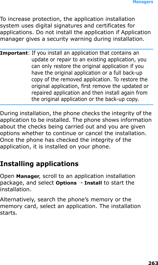 Managers263To increase protection, the application installation system uses digital signatures and certificates for applications. Do not install the application if Application manager gives a security warning during installation.Important: If you install an application that contains an update or repair to an existing application, you can only restore the original application if you have the original application or a full back-up copy of the removed application. To restore the original application, first remove the updated or repaired application and then install again from the original application or the back-up copy.During installation, the phone checks the integrity of the application to be installed. The phone shows information about the checks being carried out and you are given options whether to continue or cancel the installation. Once the phone has checked the integrity of the application, it is installed on your phone.Installing applicationsOpen Manager, scroll to an application installation package, and select Options → Install to start the installation. Alternatively, search the phone’s memory or the memory card, select an application. The installation starts.