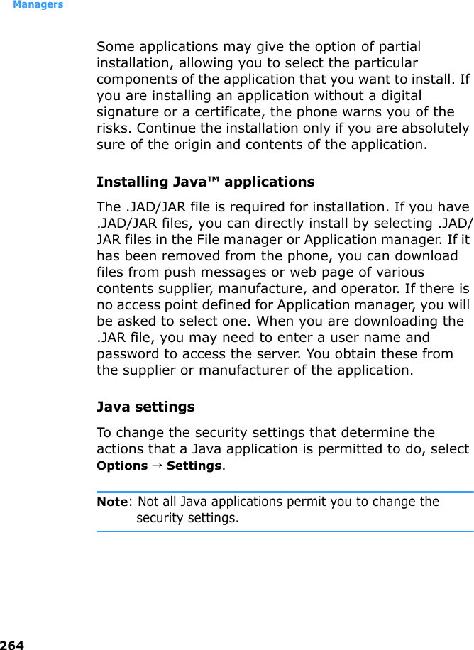 Managers264Some applications may give the option of partial installation, allowing you to select the particular components of the application that you want to install. If you are installing an application without a digital signature or a certificate, the phone warns you of the risks. Continue the installation only if you are absolutely sure of the origin and contents of the application.Installing Java™ applicationsThe .JAD/JAR file is required for installation. If you have .JAD/JAR files, you can directly install by selecting .JAD/JAR files in the File manager or Application manager. If it has been removed from the phone, you can download files from push messages or web page of various contents supplier, manufacture, and operator. If there is no access point defined for Application manager, you will be asked to select one. When you are downloading the .JAR file, you may need to enter a user name and password to access the server. You obtain these from the supplier or manufacturer of the application.Java settingsTo change the security settings that determine the actions that a Java application is permitted to do, select Options → Settings.Note: Not all Java applications permit you to change the security settings.