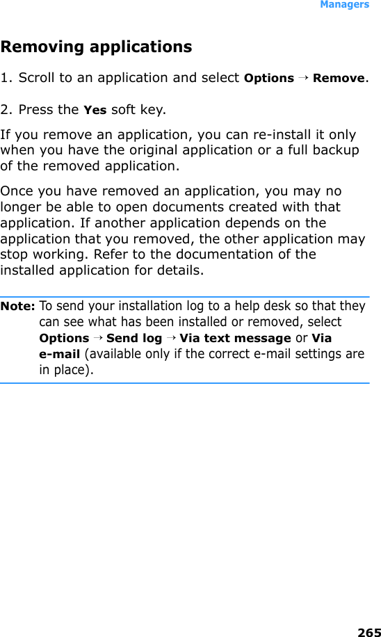 Managers265Removing applications1. Scroll to an application and select Options → Remove.2. Press the Yes soft key.If you remove an application, you can re-install it only when you have the original application or a full backup of the removed application. Once you have removed an application, you may no longer be able to open documents created with that application. If another application depends on the application that you removed, the other application may stop working. Refer to the documentation of the installed application for details.Note: To send your installation log to a help desk so that they can see what has been installed or removed, select Options → Send log → Via text message or Via e-mail (available only if the correct e-mail settings are in place).