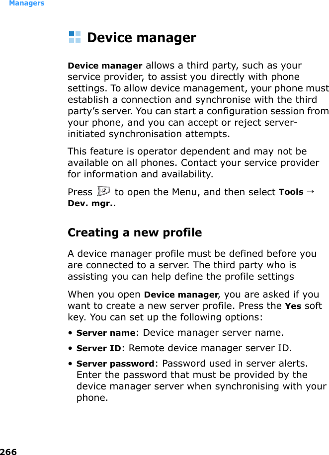 Managers266Device managerDevice manager allows a third party, such as your service provider, to assist you directly with phone settings. To allow device management, your phone must establish a connection and synchronise with the third party’s server. You can start a configuration session from your phone, and you can accept or reject server-initiated synchronisation attempts. This feature is operator dependent and may not be available on all phones. Contact your service provider for information and availability.Press   to open the Menu, and then select Tools → Dev. mgr..Creating a new profile A device manager profile must be defined before you are connected to a server. The third party who is assisting you can help define the profile settingsWhen you open Device manager, you are asked if you want to create a new server profile. Press the Yes soft key. You can set up the following options:•Server name: Device manager server name. •Server ID: Remote device manager server ID. •Server password: Password used in server alerts. Enter the password that must be provided by the device manager server when synchronising with your phone.