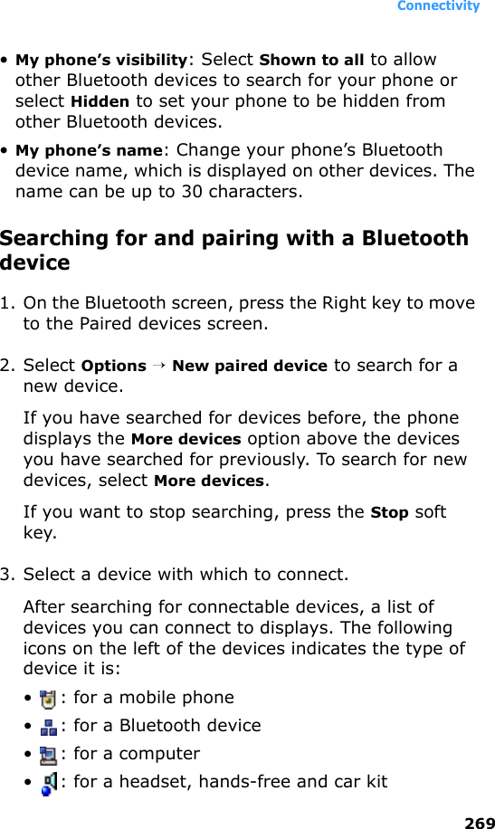 Connectivity269•My phone’s visibility: Select Shown to all to allow other Bluetooth devices to search for your phone or select Hidden to set your phone to be hidden from other Bluetooth devices.•My phone’s name: Change your phone’s Bluetooth device name, which is displayed on other devices. The name can be up to 30 characters.Searching for and pairing with a Bluetooth device1. On the Bluetooth screen, press the Right key to move to the Paired devices screen.2. Select Options → New paired device to search for a new device.If you have searched for devices before, the phone displays the More devices option above the devices you have searched for previously. To search for new devices, select More devices.If you want to stop searching, press the Stop soft key.3. Select a device with which to connect.After searching for connectable devices, a list of devices you can connect to displays. The following icons on the left of the devices indicates the type of device it is:•  : for a mobile phone•  : for a Bluetooth device•  : for a computer•  : for a headset, hands-free and car kit