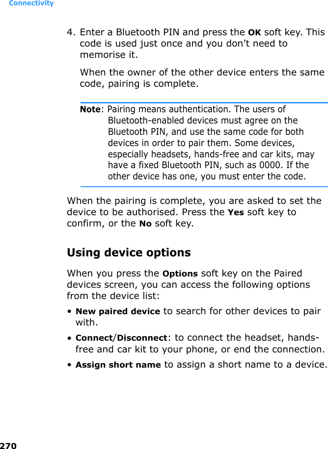 Connectivity2704. Enter a Bluetooth PIN and press the OK soft key. This code is used just once and you don’t need to memorise it.When the owner of the other device enters the same code, pairing is complete.Note: Pairing means authentication. The users of Bluetooth-enabled devices must agree on the Bluetooth PIN, and use the same code for both devices in order to pair them. Some devices, especially headsets, hands-free and car kits, may have a fixed Bluetooth PIN, such as 0000. If the other device has one, you must enter the code.When the pairing is complete, you are asked to set the device to be authorised. Press the Yes soft key to confirm, or the No soft key.Using device optionsWhen you press the Options soft key on the Paired devices screen, you can access the following options from the device list:•New paired device to search for other devices to pair with. •Connect/Disconnect: to connect the headset, hands-free and car kit to your phone, or end the connection.•Assign short name to assign a short name to a device.