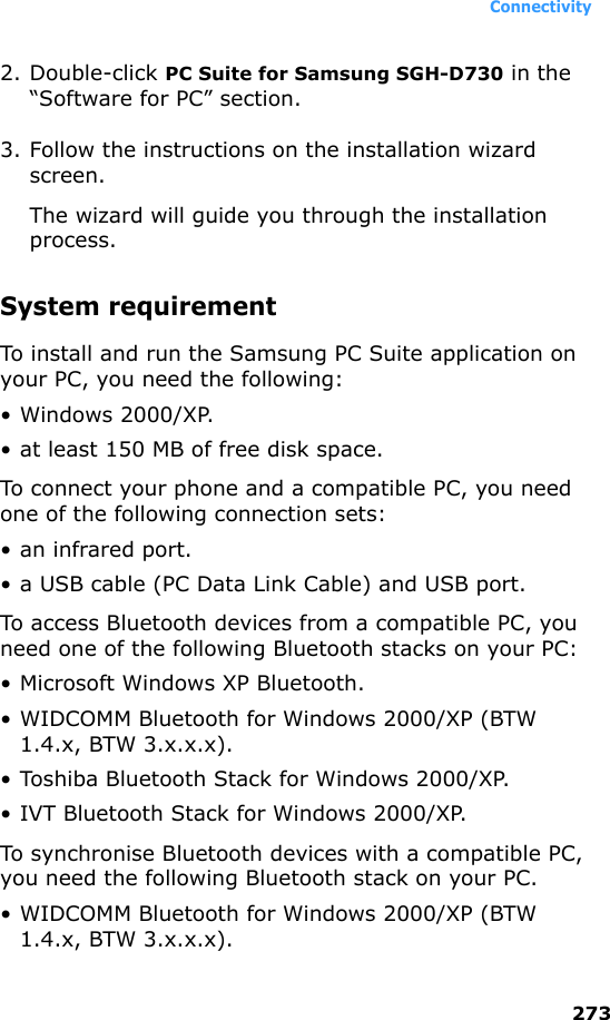 Connectivity2732. Double-click PC Suite for Samsung SGH-D730 in the “Software for PC” section. 3. Follow the instructions on the installation wizard screen.The wizard will guide you through the installation process.System requirementTo install and run the Samsung PC Suite application on your PC, you need the following:• Windows 2000/XP.• at least 150 MB of free disk space.To connect your phone and a compatible PC, you need one of the following connection sets:•an infrared port.• a USB cable (PC Data Link Cable) and USB port.To access Bluetooth devices from a compatible PC, you need one of the following Bluetooth stacks on your PC:• Microsoft Windows XP Bluetooth.• WIDCOMM Bluetooth for Windows 2000/XP (BTW 1.4.x, BTW 3.x.x.x).• Toshiba Bluetooth Stack for Windows 2000/XP.• IVT Bluetooth Stack for Windows 2000/XP.To synchronise Bluetooth devices with a compatible PC, you need the following Bluetooth stack on your PC.• WIDCOMM Bluetooth for Windows 2000/XP (BTW 1.4.x, BTW 3.x.x.x).