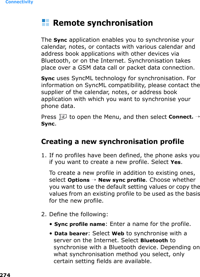 Connectivity274Remote synchronisationThe Sync application enables you to synchronise your calendar, notes, or contacts with various calendar and address book applications with other devices via Bluetooth, or on the Internet. Synchronisation takes place over a GSM data call or packet data connection.Sync uses SyncML technology for synchronisation. For information on SyncML compatibility, please contact the supplier of the calendar, notes, or address book application with which you want to synchronise your phone data.Press   to open the Menu, and then select Connect. → Sync.Creating a new synchronisation profile1. If no profiles have been defined, the phone asks you if you want to create a new profile. Select Yes.To create a new profile in addition to existing ones, select Options → New sync profile. Choose whether you want to use the default setting values or copy the values from an existing profile to be used as the basis for the new profile.2. Define the following:• Sync profile name: Enter a name for the profile.• Data bearer: Select Web to synchronise with a server on the Internet. Select Bluetooth to synchronise with a Bluetooth device. Depending on what synchronisation method you select, only certain setting fields are available.