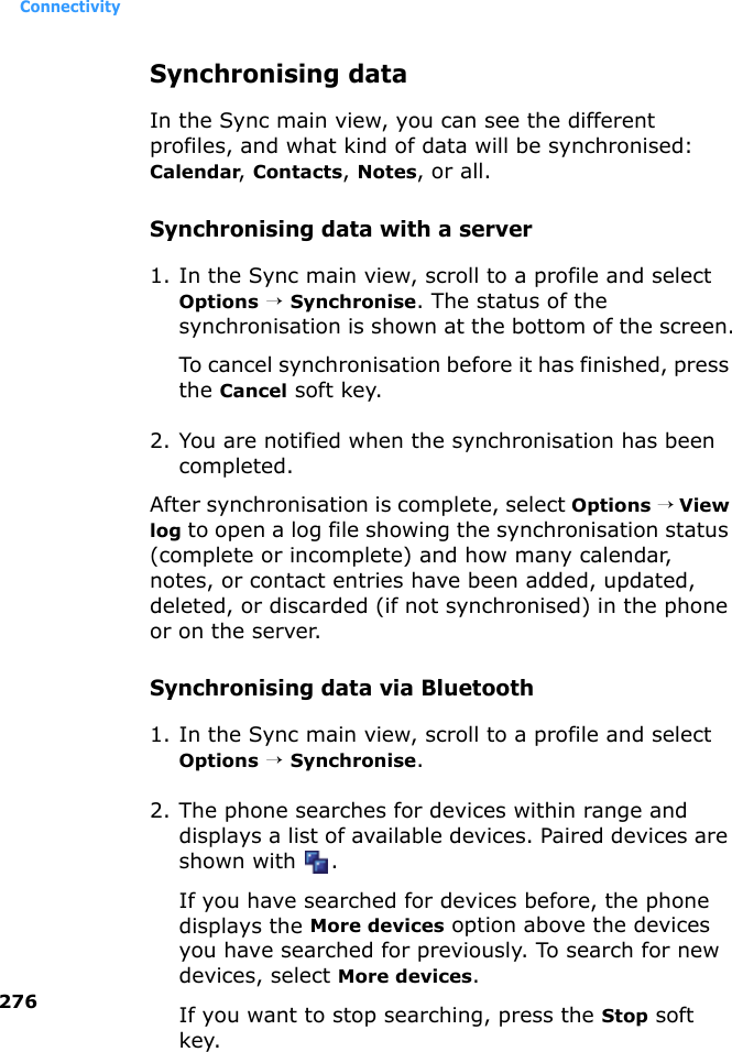 Connectivity276Synchronising dataIn the Sync main view, you can see the different profiles, and what kind of data will be synchronised: Calendar, Contacts, Notes, or all.Synchronising data with a server1. In the Sync main view, scroll to a profile and select Options → Synchronise. The status of the synchronisation is shown at the bottom of the screen.To cancel synchronisation before it has finished, press the Cancel soft key.2. You are notified when the synchronisation has been completed.After synchronisation is complete, select Options → View log to open a log file showing the synchronisation status (complete or incomplete) and how many calendar, notes, or contact entries have been added, updated, deleted, or discarded (if not synchronised) in the phone or on the server.Synchronising data via Bluetooth1. In the Sync main view, scroll to a profile and select Options → Synchronise.2. The phone searches for devices within range and displays a list of available devices. Paired devices are shown with  .If you have searched for devices before, the phone displays the More devices option above the devices you have searched for previously. To search for new devices, select More devices.If you want to stop searching, press the Stop soft key.