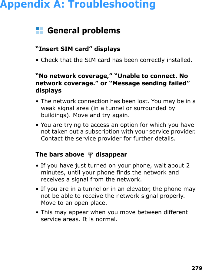 279Appendix A: TroubleshootingGeneral problems“Insert SIM card” displays• Check that the SIM card has been correctly installed.“No network coverage,” “Unable to connect. No network coverage.” or “Message sending failed” displays• The network connection has been lost. You may be in a weak signal area (in a tunnel or surrounded by buildings). Move and try again.• You are trying to access an option for which you have not taken out a subscription with your service provider. Contact the service provider for further details.The bars above   disappear • If you have just turned on your phone, wait about 2 minutes, until your phone finds the network and receives a signal from the network.• If you are in a tunnel or in an elevator, the phone may not be able to receive the network signal properly. Move to an open place. • This may appear when you move between different service areas. It is normal.