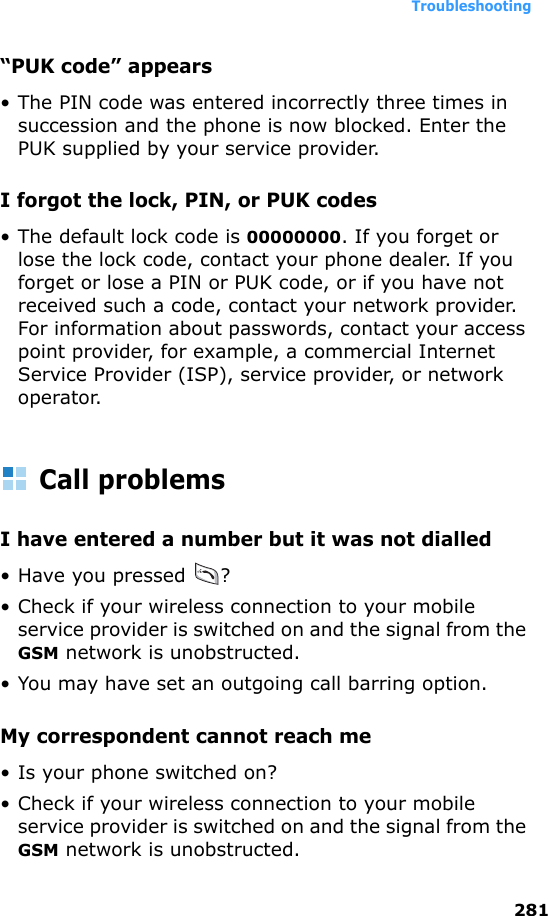 Troubleshooting281“PUK code” appears• The PIN code was entered incorrectly three times in succession and the phone is now blocked. Enter the PUK supplied by your service provider.I forgot the lock, PIN, or PUK codes• The default lock code is 00000000. If you forget or lose the lock code, contact your phone dealer. If you forget or lose a PIN or PUK code, or if you have not received such a code, contact your network provider. For information about passwords, contact your access point provider, for example, a commercial Internet Service Provider (ISP), service provider, or network operator.Call problemsI have entered a number but it was not dialled• Have you pressed  ?• Check if your wireless connection to your mobile service provider is switched on and the signal from the GSM network is unobstructed.• You may have set an outgoing call barring option.My correspondent cannot reach me• Is your phone switched on?• Check if your wireless connection to your mobile service provider is switched on and the signal from the GSM network is unobstructed.