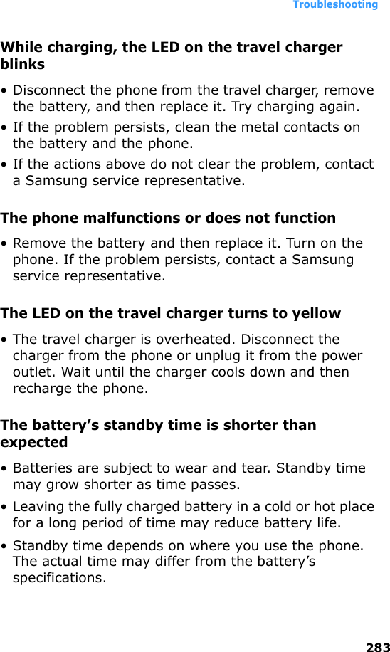 Troubleshooting283While charging, the LED on the travel charger blinks• Disconnect the phone from the travel charger, remove the battery, and then replace it. Try charging again.• If the problem persists, clean the metal contacts on the battery and the phone.• If the actions above do not clear the problem, contact a Samsung service representative.The phone malfunctions or does not function• Remove the battery and then replace it. Turn on the phone. If the problem persists, contact a Samsung service representative.The LED on the travel charger turns to yellow• The travel charger is overheated. Disconnect the charger from the phone or unplug it from the power outlet. Wait until the charger cools down and then recharge the phone.The battery’s standby time is shorter than expected• Batteries are subject to wear and tear. Standby time may grow shorter as time passes.• Leaving the fully charged battery in a cold or hot place for a long period of time may reduce battery life.• Standby time depends on where you use the phone. The actual time may differ from the battery’s specifications.