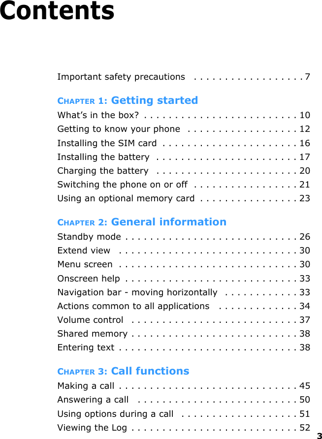 3ContentsImportant safety precautions   . . . . . . . . . . . . . . . . . . 7CHAPTER 1: Getting startedWhat’s in the box?  . . . . . . . . . . . . . . . . . . . . . . . . . 10Getting to know your phone   . . . . . . . . . . . . . . . . . . 12Installing the SIM card  . . . . . . . . . . . . . . . . . . . . . . 16Installing the battery  . . . . . . . . . . . . . . . . . . . . . . . 17Charging the battery   . . . . . . . . . . . . . . . . . . . . . . . 20Switching the phone on or off  . . . . . . . . . . . . . . . . . 21Using an optional memory card  . . . . . . . . . . . . . . . . 23CHAPTER 2: General informationStandby mode . . . . . . . . . . . . . . . . . . . . . . . . . . . . 26Extend view   . . . . . . . . . . . . . . . . . . . . . . . . . . . . . 30Menu screen  . . . . . . . . . . . . . . . . . . . . . . . . . . . . . 30Onscreen help  . . . . . . . . . . . . . . . . . . . . . . . . . . . . 33Navigation bar - moving horizontally  . . . . . . . . . . . . 33Actions common to all applications   . . . . . . . . . . . . . 34Volume control   . . . . . . . . . . . . . . . . . . . . . . . . . . . 37Shared memory . . . . . . . . . . . . . . . . . . . . . . . . . . . 38Entering text . . . . . . . . . . . . . . . . . . . . . . . . . . . . . 38CHAPTER 3: Call functionsMaking a call  . . . . . . . . . . . . . . . . . . . . . . . . . . . . . 45Answering a call   . . . . . . . . . . . . . . . . . . . . . . . . . . 50Using options during a call   . . . . . . . . . . . . . . . . . . . 51Viewing the Log . . . . . . . . . . . . . . . . . . . . . . . . . . . 52