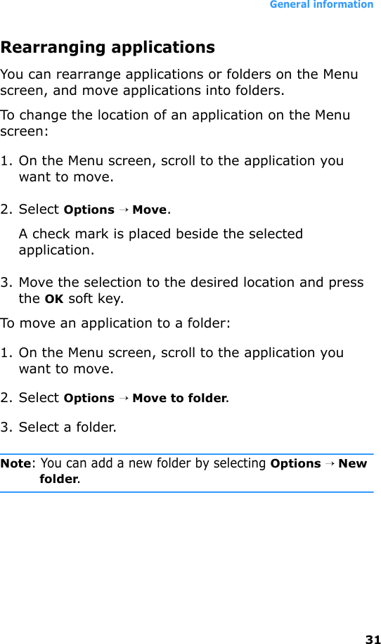 General information31Rearranging applicationsYou can rearrange applications or folders on the Menu screen, and move applications into folders.To change the location of an application on the Menu screen:1. On the Menu screen, scroll to the application you want to move.2. Select Options → Move.A check mark is placed beside the selected application.3. Move the selection to the desired location and press the OK soft key.To move an application to a folder:1. On the Menu screen, scroll to the application you want to move.2. Select Options → Move to folder.3. Select a folder.Note: You can add a new folder by selecting Options → New folder.