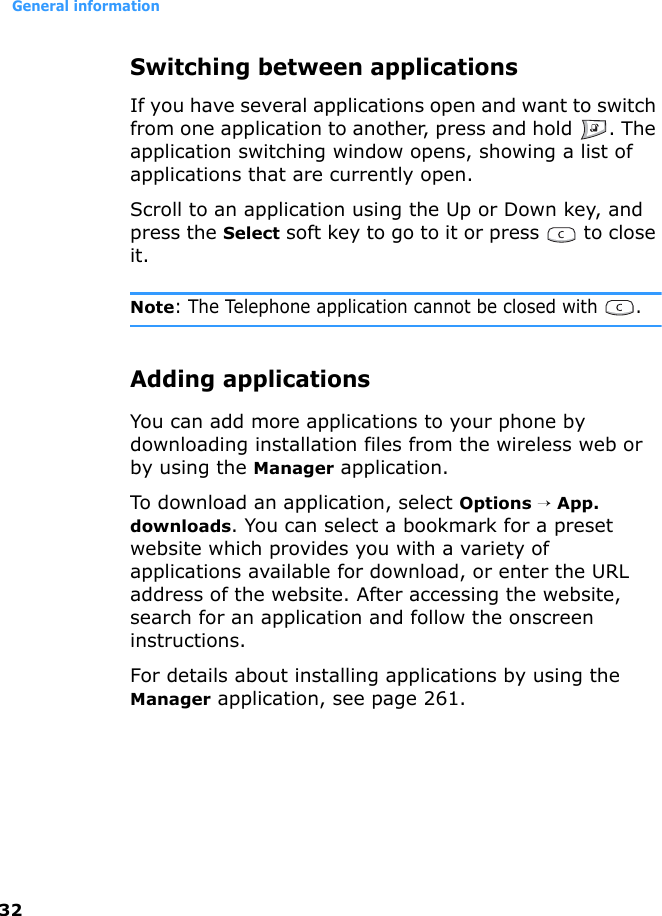 General information32Switching between applicationsIf you have several applications open and want to switch from one application to another, press and hold  . The application switching window opens, showing a list of applications that are currently open.Scroll to an application using the Up or Down key, and press the Select soft key to go to it or press   to close it.Note: The Telephone application cannot be closed with  .Adding applicationsYou can add more applications to your phone by downloading installation files from the wireless web or by using the Manager application.To download an application, select Options → App. downloads. You can select a bookmark for a preset website which provides you with a variety of applications available for download, or enter the URL address of the website. After accessing the website, search for an application and follow the onscreen instructions.For details about installing applications by using the Manager application, see page 261.